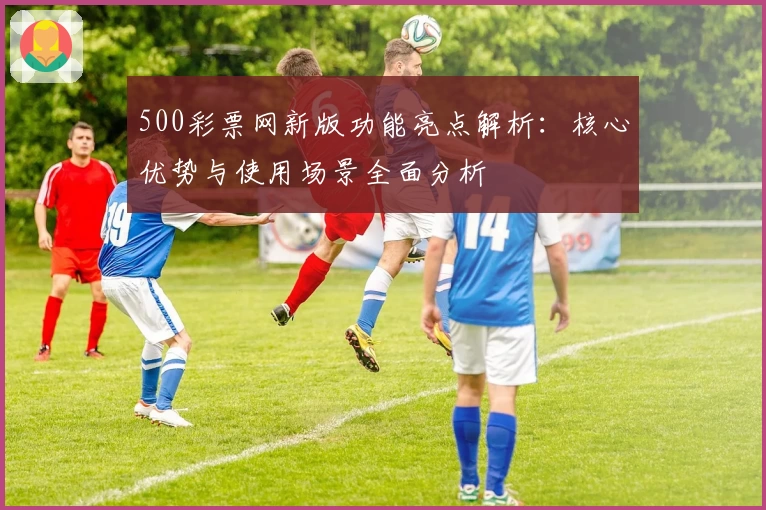 500彩票网新版功能亮点解析：核心优势与使用场景全面分析