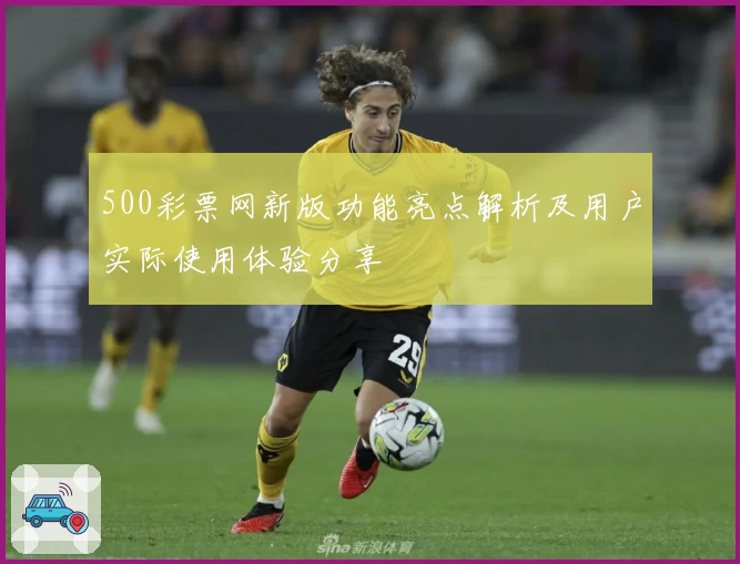 500彩票网新版功能亮点解析及用户实际使用体验分享