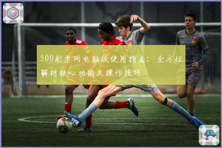 500彩票网电脑版使用指南:全方位解析核心功能及操作技巧