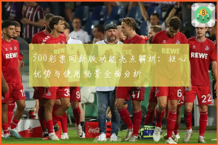 500彩票网新版功能亮点解析：核心优势与使用场景全面分析