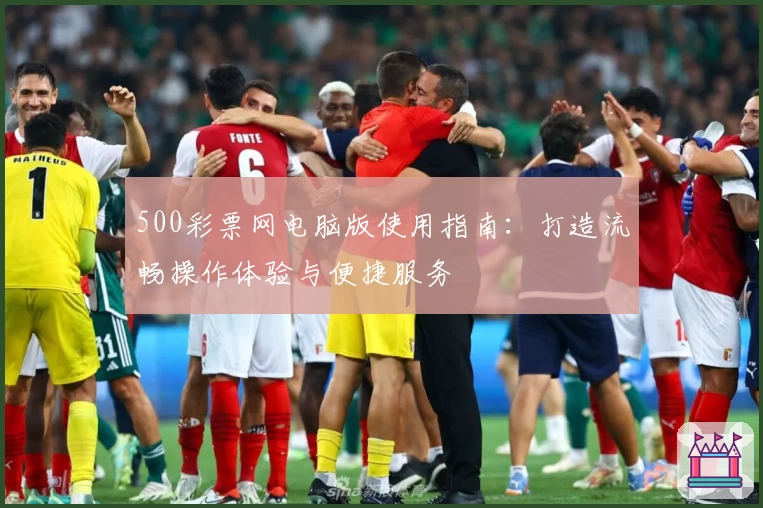 500彩票网电脑版使用指南：打造流畅操作体验与便捷服务