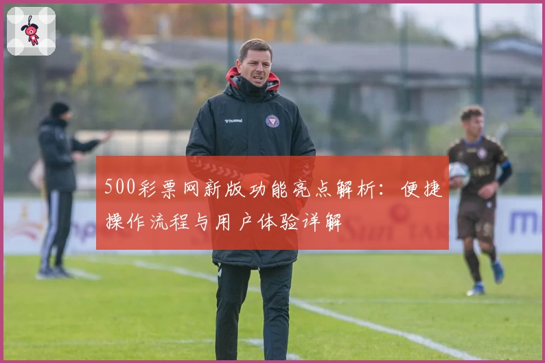 500彩票网新版功能亮点解析：便捷操作流程与用户体验详解
