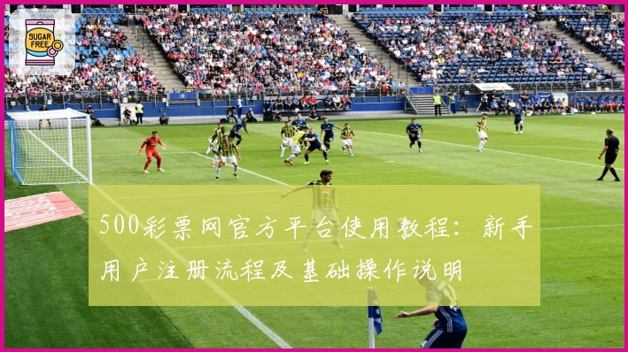 500彩票网官方平台使用教程:新手用户注册流程及基础操作说明