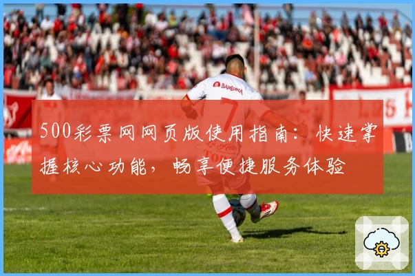 500彩票网网页版使用指南：快速掌握核心功能，畅享便捷服务体验