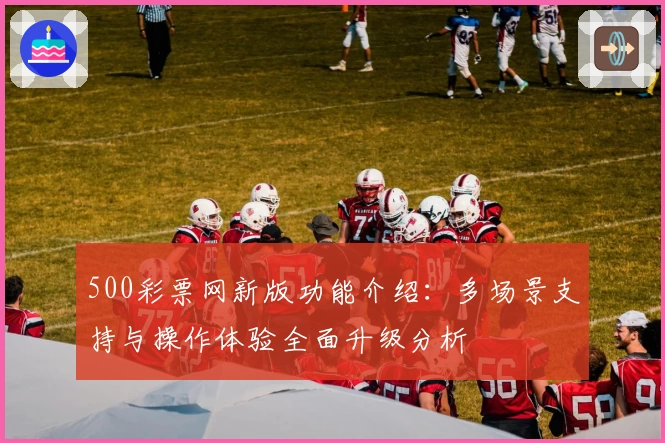 500彩票网新版功能介绍：多场景支持与操作体验全面升级分析