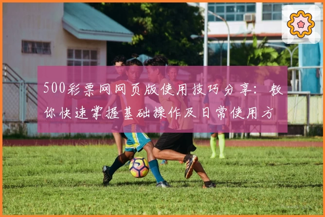 500彩票网网页版使用技巧分享：教你快速掌握基础操作及日常使用方法