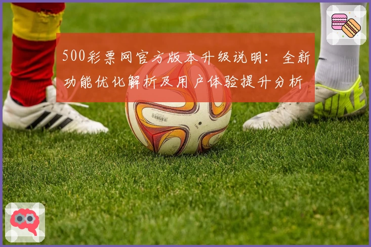 500彩票网官方版本升级说明：全新功能优化解析及用户体验提升分析