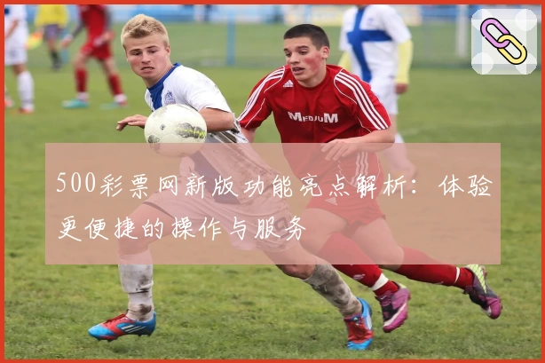 500彩票网新版功能亮点解析：体验更便捷的操作与服务