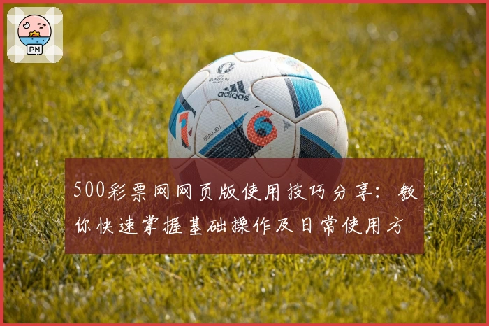 500彩票网网页版使用技巧分享:教你快速掌握基础操作及日常使用方法